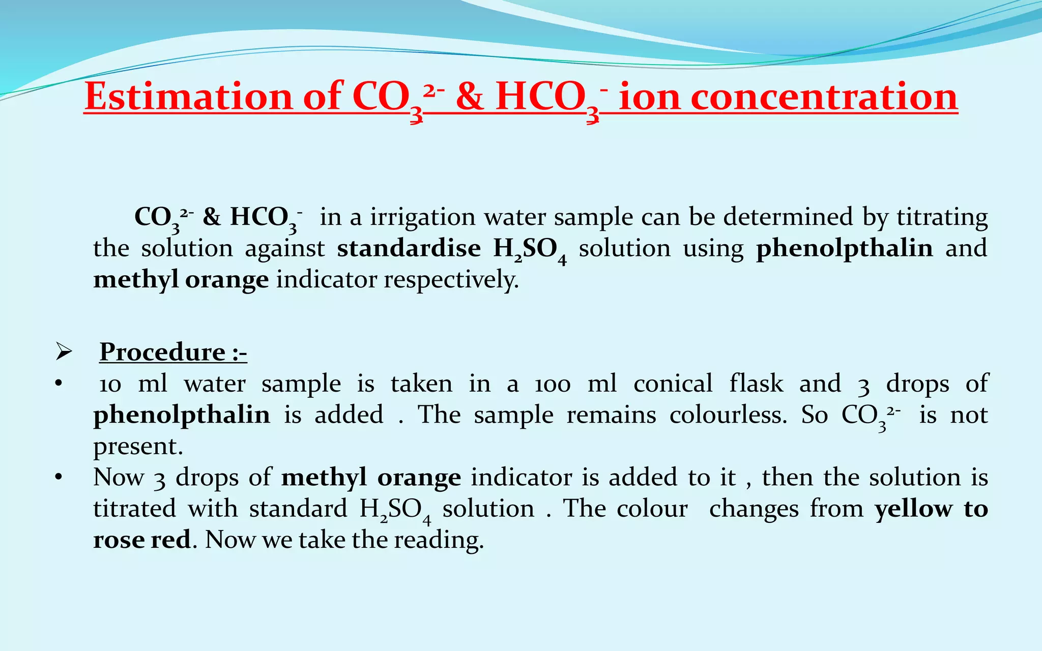 Estimation of CO3
2- & HCO3
- ion concentration
CO3
2- & HCO3
- in a irrigation water sample can be determined by titrating
the solution against standardise H2SO4 solution using phenolpthalin and
methyl orange indicator respectively.
 Procedure :-
• 10 ml water sample is taken in a 100 ml conical flask and 3 drops of
phenolpthalin is added . The sample remains colourless. So CO3
2- is not
present.
• Now 3 drops of methyl orange indicator is added to it , then the solution is
titrated with standard H2SO4 solution . The colour changes from yellow to
rose red. Now we take the reading.
 