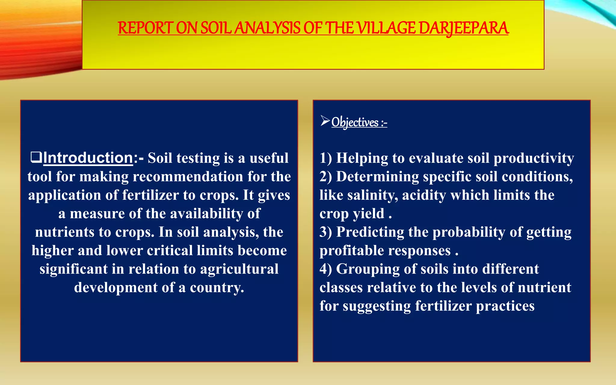 REPORTON SOIL ANALYSISOF THEVILLAGEDARJEEPARA
Introduction:- Soil testing is a useful
tool for making recommendation for the
application of fertilizer to crops. It gives
a measure of the availability of
nutrients to crops. In soil analysis, the
higher and lower critical limits become
significant in relation to agricultural
development of a country.
Objectives:-
1) Helping to evaluate soil productivity
2) Determining specific soil conditions,
like salinity, acidity which limits the
crop yield .
3) Predicting the probability of getting
profitable responses .
4) Grouping of soils into different
classes relative to the levels of nutrient
for suggesting fertilizer practices.
 