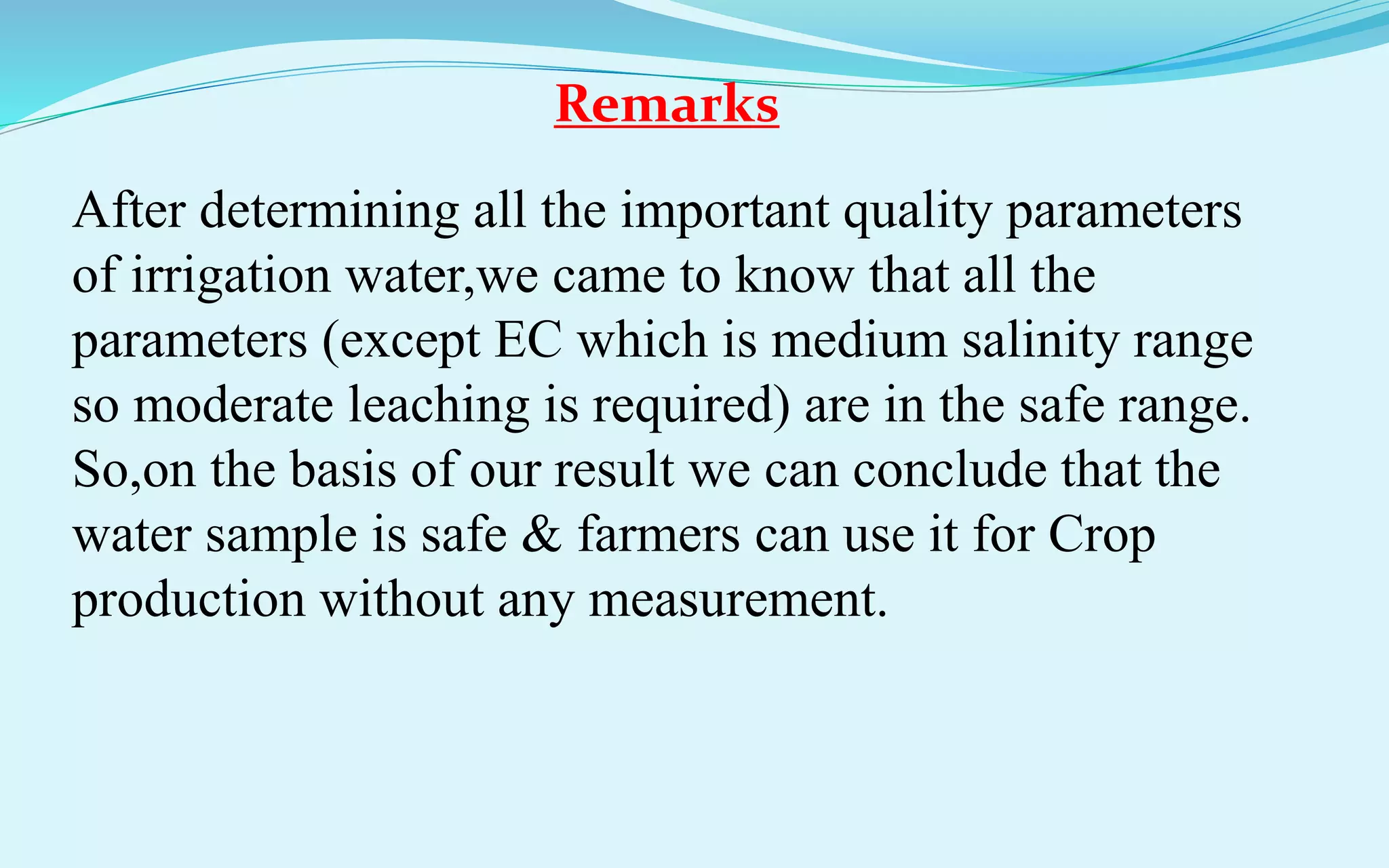 Remarks
After determining all the important quality parameters
of irrigation water,we came to know that all the
parameters (except EC which is medium salinity range
so moderate leaching is required) are in the safe range.
So,on the basis of our result we can conclude that the
water sample is safe & farmers can use it for Crop
production without any measurement.
 