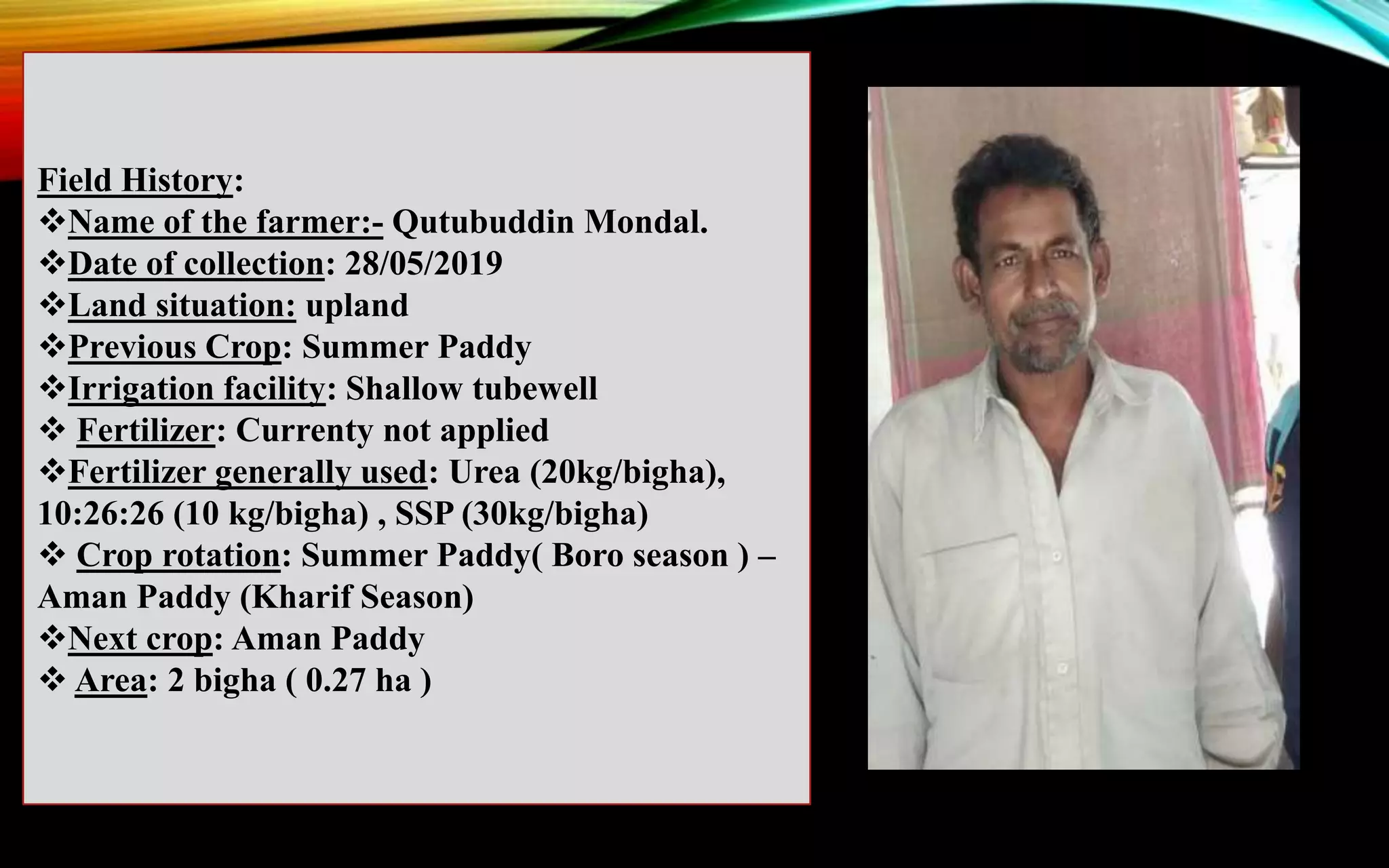 Field History:
Name of the farmer:- Qutubuddin Mondal.
Date of collection: 28/05/2019
Land situation: upland
Previous Crop: Summer Paddy
Irrigation facility: Shallow tubewell
 Fertilizer: Currenty not applied
Fertilizer generally used: Urea (20kg/bigha),
10:26:26 (10 kg/bigha) , SSP (30kg/bigha)
 Crop rotation: Summer Paddy( Boro season ) –
Aman Paddy (Kharif Season)
Next crop: Aman Paddy
 Area: 2 bigha ( 0.27 ha )
 