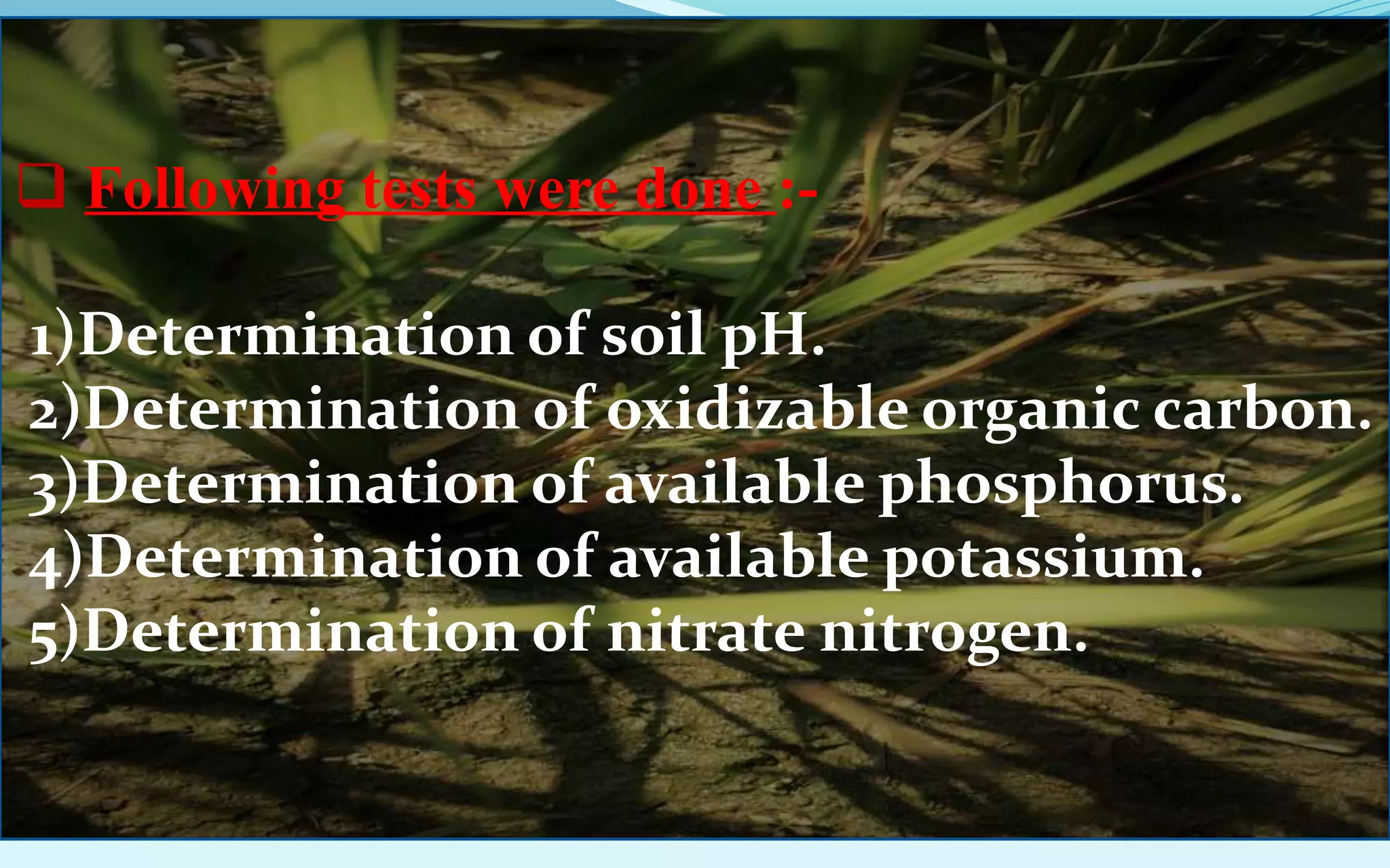  Following tests were done :-
1)Determination of soil pH.
2)Determination of oxidizable organic carbon.
3)Determination of available phosphorus.
4)Determination of available potassium.
5)Determination of nitrate nitrogen.
 