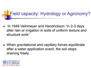 Field capacity: Hydrology or Agronomy?
 In 1949 Veihmeyer and Hendrickson “in 2-3 days
after rain or irrigation in soils of uniform texture and
structure soils”
 When gravitational and capillary forces equilibrate
after a water application event, the soil stops
draining freely.
 