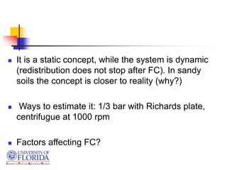  It is a static concept, while the system is dynamic
(redistribution does not stop after FC). In sandy
soils the concept is closer to reality (why?)
 Ways to estimate it: 1/3 bar with Richards plate,
centrifugue at 1000 rpm
 Factors affecting FC?
 