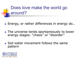 Does love make the world go
around?
 Energy, or rather differences in energy do…
 The universe tends spontaneously to lower
energy stages: “chaos” or “disorder”
 Soil water movement follows the same
pattern
 