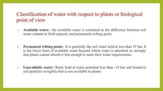 Classification of water with respect to plants or biological
point of view
1. Available water: the available water is estimated as the difference between soil
water content at field capacity and permanent wilting point.
2. Permanent wilting point: It is generally the soil water held at less than 15 bar. It
is the lower limit of available water beyond which water is adsorbed so strongly
that plants cannot absorb it fast enough to meet their water requirements.
3. Unavailable water: Water held at water potential less than -15 bar and bound to
soil particles so tightly that is not available to plants.
 