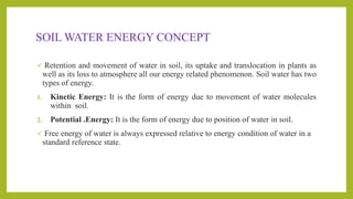 SOIL WATER ENERGY CONCEPT
 Retention and movement of water in soil, its uptake and translocation in plants as
well as its loss to atmosphere all our energy related phenomenon. Soil water has two
types of energy.
1. Kinetic Energy: It is the form of energy due to movement of water molecules
within soil.
2. Potential .Energy: It is the form of energy due to position of water in soil.
 Free energy of water is always expressed relative to energy condition of water in a
standard reference state.
 