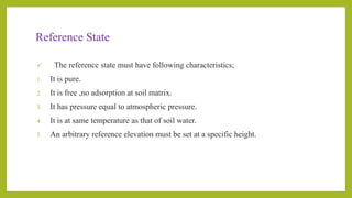 Reference State
 The reference state must have following characteristics;
1. It is pure.
2. It is free ,no adsorption at soil matrix.
3. It has pressure equal to atmospheric pressure.
4. It is at same temperature as that of soil water.
5. An arbitrary reference elevation must be set at a specific height.
 