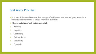 Soil Water Potential
It is the difference between free energy of soil water and that of pure water in a
standard reference state is called soil water potential.
Characteristics of soil water potential;
1. Relative
2. Negative
3. Continuity
4. Driving force
5. Variability
6. Dynamic
 