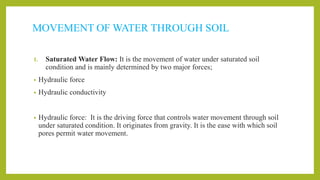 MOVEMENT OF WATER THROUGH SOIL
1. Saturated Water Flow: It is the movement of water under saturated soil
condition and is mainly determined by two major forces;
• Hydraulic force
• Hydraulic conductivity
• Hydraulic force: It is the driving force that controls water movement through soil
under saturated condition. It originates from gravity. It is the ease with which soil
pores permit water movement.
 