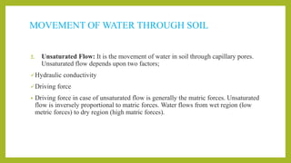 MOVEMENT OF WATER THROUGH SOIL
2. Unsaturated Flow: It is the movement of water in soil through capillary pores.
Unsaturated flow depends upon two factors;
Hydraulic conductivity
Driving force
• Driving force in case of unsaturated flow is generally the matric forces. Unsaturated
flow is inversely proportional to matric forces. Water flows from wet region (low
metric forces) to dry region (high matric forces).
 