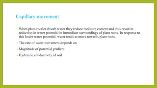 Capillary movement
• When plant rootlet absorb water they reduce moisture content and thus result in
reduction in water potential in immediate surroundings of plant roots. In response to
this lower water potential, water tends to move towards plant roots.
• The rate of water movement depends on
Magnitude of potential gradient
Hydraulic conductivity of soil
 