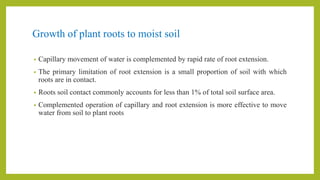 Growth of plant roots to moist soil
• Capillary movement of water is complemented by rapid rate of root extension.
• The primary limitation of root extension is a small proportion of soil with which
roots are in contact.
• Roots soil contact commonly accounts for less than 1% of total soil surface area.
• Complemented operation of capillary and root extension is more effective to move
water from soil to plant roots
 