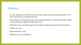 Diffusion
• It is the transport of nutrients to root surface along the concentration gradient. P, K,
S, Fe and Zn move through diffusion.
• The transport of nutrients to plant roots through diffusion is high when plant uptake
exceeds nutrients supply through Mass flow.
• Depletion zones develop along the root surface depending upon following factors
• Uptake by roots
• Replenishment of soil
• Mobility of ion by diffusion
 