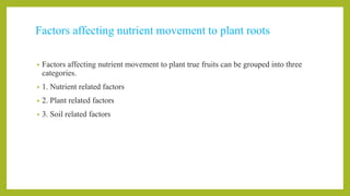 Factors affecting nutrient movement to plant roots
• Factors affecting nutrient movement to plant true fruits can be grouped into three
categories.
• 1. Nutrient related factors
• 2. Plant related factors
• 3. Soil related factors
 