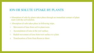 ION OR SOLUTE UPTAKE BY PLANTS
Absorption of salts by plants takes place through an immediate contact of plant
roots with the soil solution.
 Absorption of salts takes place in following steps.
1. Movement of Ions from soil to plant roots
2. Accumulation of ions in the root surface
3. Radial movement of Ions from root surface to xylem
4. Translocation of Ions from Roots to shoot
 