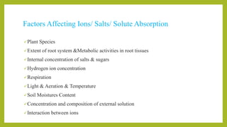 Factors Affecting Ions/ Salts/ Solute Absorption
Plant Species
Extent of root system &Metabolic activities in root tissues
Internal concentration of salts & sugars
Hydrogen ion concentration
Respiration
Light & Aeration & Temperature
Soil Moistures Content
Concentration and composition of external solution
Interaction between ions
 