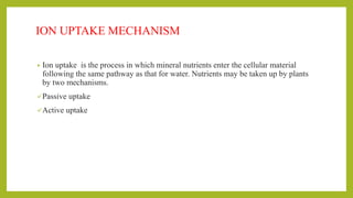 ION UPTAKE MECHANISM
• Ion uptake is the process in which mineral nutrients enter the cellular material
following the same pathway as that for water. Nutrients may be taken up by plants
by two mechanisms.
Passive uptake
Active uptake
 