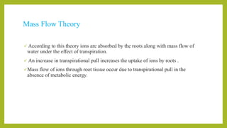 Mass Flow Theory
 According to this theory ions are absorbed by the roots along with mass flow of
water under the effect of transpiration.
 An increase in transpirational pull increases the uptake of ions by roots .
Mass flow of ions through root tissue occur due to transpirational pull in the
absence of metabolic energy.
 