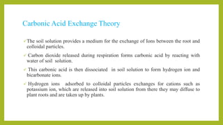 Carbonic Acid Exchange Theory
The soil solution provides a medium for the exchange of Ions between the root and
colloidal particles.
 Carbon dioxide released during respiration forms carbonic acid by reacting with
water of soil solution.
 This carbonic acid is then dissociated in soil solution to form hydrogen ion and
bicarbonate ions.
 Hydrogen ions adsorbed to colloidal particles exchanges for cations such as
potassium ion, which are released into soil solution from there they may diffuse to
plant roots and are taken up by plants.
 