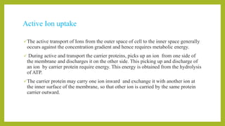 Active Ion uptake
The active transport of Ions from the outer space of cell to the inner space generally
occurs against the concentration gradient and hence requires metabolic energy.
 During active and transport the carrier proteins, picks up an ion from one side of
the membrane and discharges it on the other side. This picking up and discharge of
an ion by carrier protein require energy. This energy is obtained from the hydrolysis
of ATP.
The carrier protein may carry one ion inward and exchange it with another ion at
the inner surface of the membrane, so that other ion is carried by the same protein
carrier outward.
 