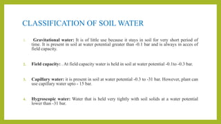 CLASSIFICATION OF SOIL WATER
1. Gravitational water: It is of little use because it stays in soil for very short period of
time. It is present in soil at water potential greater than -0.1 bar and is always in acces of
field capacity.
2. Field capacity: . At field capacity water is held in soil at water potential -0.1to -0.3 bar.
3. Capillary water: it is present in soil at water potential -0.3 to -31 bar. However, plant can
use capillary water upto - 15 bar.
4. Hygroscopic water: Water that is held very tightly with soil solids at a water potential
lower than -31 bar.
 