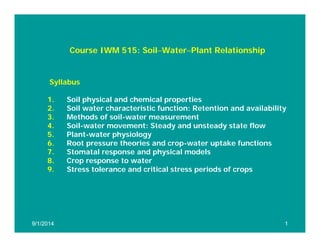 Course IWM 515: Soil−Water−Plant Relationship
Syllabus
1. Soil physical and chemical properties
2 Soil water characteristic function: Retention and availability
2. Soil water characteristic function: Retention and availability
3. Methods of soil-water measurement
4. Soil-water movement: Steady and unsteady state flow
5. Plant-water physiology
6. Root pressure theories and crop-water uptake functions
7. Stomatal response and physical models
8. Crop response to water
9 Stress tolerance and critical stress periods of crops
9. Stress tolerance and critical stress periods of crops
9/1/2014
9/1/2014 1
1
 