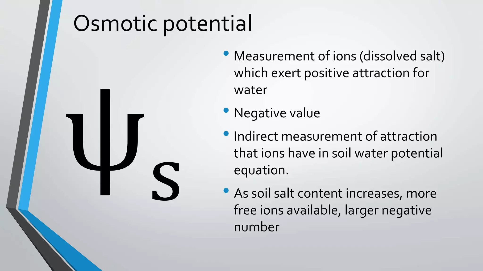 Osmotic potential
• Measurement of ions (dissolved salt)
which exert positive attraction for
water
• Negative value
• Indirect measurement of attraction
that ions have in soil water potential
equation.
• As soil salt content increases, more
free ions available, larger negative
number
s
 
