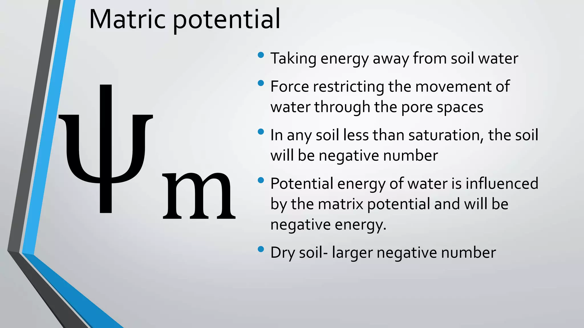 Matric potential
• Taking energy away from soil water
• Force restricting the movement of
water through the pore spaces
• In any soil less than saturation, the soil
will be negative number
• Potential energy of water is influenced
by the matrix potential and will be
negative energy.
• Dry soil- larger negative number
m
 
