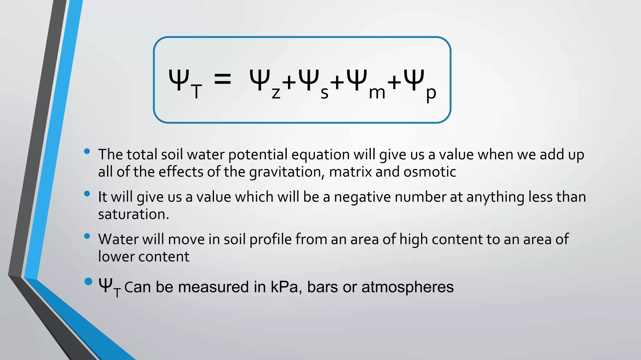 ΨT = Ψz+Ψs+Ψm+Ψp
• The total soil water potential equation will give us a value when we add up
all of the effects of the gravitation, matrix and osmotic
• It will give us a value which will be a negative number at anything less than
saturation.
• Water will move in soil profile from an area of high content to an area of
lower content
•ΨT Can be measured in kPa, bars or atmospheres
 