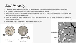 Soil Porosity
 The pore space of a soil is defined as the portion of the soil volume occupied by air and water.
 It refers to the percentage of soil volume occupied by pore spaces.
 Pore-spaces directly control the amount of water and air in the soil and indirectly influence the
plant growth and crop production.
 Size of individual pores, rather than total pore space in a soil, is more significant in its plant
growth relationship.
 In general, there are broadly two types of pores in soil.
 