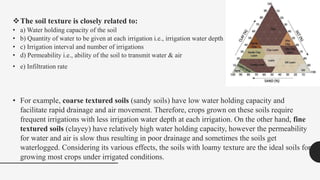 The soil texture is closely related to:
• a) Water holding capacity of the soil
• b) Quantity of water to be given at each irrigation i.e., irrigation water depth
• c) Irrigation interval and number of irrigations
• d) Permeability i.e., ability of the soil to transmit water & air
• e) Infiltration rate
• For example, coarse textured soils (sandy soils) have low water holding capacity and
facilitate rapid drainage and air movement. Therefore, crops grown on these soils require
frequent irrigations with less irrigation water depth at each irrigation. On the other hand, fine
textured soils (clayey) have relatively high water holding capacity, however the permeability
for water and air is slow thus resulting in poor drainage and sometimes the soils get
waterlogged. Considering its various effects, the soils with loamy texture are the ideal soils for
growing most crops under irrigated conditions.
 