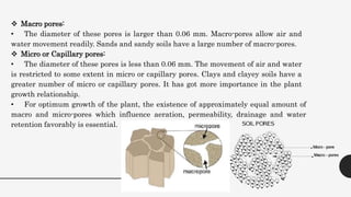  Macro pores:
• The diameter of these pores is larger than 0.06 mm. Macro-pores allow air and
water movement readily. Sands and sandy soils have a large number of macro-pores.
 Micro or Capillary pores:
• The diameter of these pores is less than 0.06 mm. The movement of air and water
is restricted to some extent in micro or capillary pores. Clays and clayey soils have a
greater number of micro or capillary pores. It has got more importance in the plant
growth relationship.
• For optimum growth of the plant, the existence of approximately equal amount of
macro and micro-pores which influence aeration, permeability, drainage and water
retention favorably is essential.
 