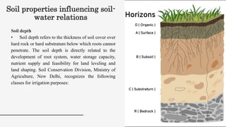 Soil properties influencing soil-
water relations
Soil depth
• Soil depth refers to the thickness of soil cover over
hard rock or hard substratum below which roots cannot
penetrate. The soil depth is directly related to the
development of root system, water storage capacity,
nutrient supply and feasibility for land leveling and
land shaping. Soil Conservation Division, Ministry of
Agriculture, New Delhi, recognizes the following
classes for irrigation purposes:
 
