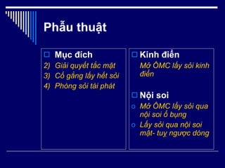 Phẫu thuật Mục đích Giải quyết tắc mật Cố gắng lấy hết sỏi Phòng sỏi tái phát Kinh điển Mở ÔMC lấy sỏi kinh điển Nội soi Mở ÔMC lấy sỏi qua nội soi ổ bụng Lấy sỏi qua nội soi mật- tuỵ ngược dòng 
