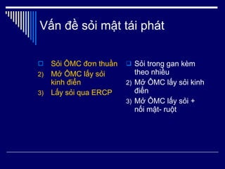 Vấn đề sỏi mật tái phát Sỏi ÔMC đơn thuần Mở ÔMC lấy sỏi kinh điển Lấy sỏi qua ERCP Sỏi trong gan kèm theo nhiều Mở ÔMC lấy sỏi kinh điển Mở ÔMC lấy sỏi + nối mật- ruột 