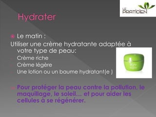  Le matin :
Utiliser une crème hydratante adaptée à
votre type de peau:
- Crème riche
- Crème légère
- Une lotion ou un baume hydratant(e )
 Pour protéger la peau contre la pollution, le
maquillage, le soleil… et pour aider les
cellules à se régénérer.
 