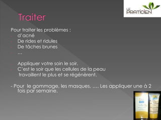 Pour traiter les problèmes :
- d’acné
- De rides et ridules
- De tâches brunes
- …
- Appliquer votre soin le soir.
- C’est le soir que les cellules de la peau
travaillent le plus et se régénèrent.
- Pour le gommage, les masques, …. Les appliquer une à 2
fois par semaine.
 