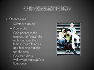 Observations
• Stereotypes
  – Substance abuse
  – Promiscuity
  – One partner in the
    relationship “plays” the
    male and one the
    female (butch females
    and feminine males):
    gender roles
  – Gay men dress
    well/wear makeup/are
    flamboyant
 