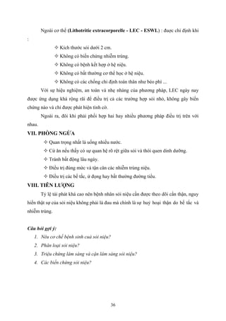 36
Ngoài cơ thể (Lithotritie extracorporelle - LEC - ESWL) : đuợc chỉ định khi
:
 Kích thước sỏi dưới 2 cm.
 Không có biến chứng nhiễm trùng.
 Không có bệnh kết hợp ở hệ niệu.
 Không có bất thường cơ thể học ở hệ niệu.
 Không có các chống chỉ định toàn thân như béo phì ...
Với sự hiệu nghiệm, an toàn và nhẹ nhàng của phương pháp, LEC ngày nay
được ứng dụng khá rộng rãi để điều trị cả các trường hợp sỏi nhỏ, không gây biến
chứng nào và chỉ được phát hiện tình cờ.
Ngoài ra, đôi khi phải phối hợp hai hay nhiều phương pháp điều trị trên với
nhau.
VII. PHÒNG NGỪA
 Quan trọng nhất là uống nhiều nước.
 Cứ ăn nếu thấy có sự quan hệ rõ rệt giữa sỏi và thói quen dinh dưỡng.
 Tránh bất động lâu ngày.
 Điều trị đúng mức và tận căn các nhiễm trùng niệu.
 Điều trị các bế tắc, ứ đọng hay bất thường đường tiểu.
VIII. TIÊN LƢỢNG
Tỷ lệ tái phát khá cao nên bệnh nhân sỏi niệu cần được theo dõi cẩn thận, nguy
hiển thật sự của sỏi niệu không phải là đau mà chính là sự huỷ hoại thận do bế tắc và
nhiễm trùng.
Câu hỏi gợi ý:
1. Nêu cơ chế bệnh sinh cuả sỏi niệu?
2. Phân loại sỏi niệu?
3. Triệu chứng lâm sàng và cận lâm sàng sỏi niệu?
4. Các biến chứng sỏi niệu?
 