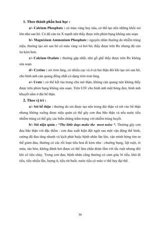 30
1. Theo thành phần hoá học :
a/- Calcium Phosphate : có màu vàng hay nâu, có thể tạo nên những khối sỏi
lớn như san hô. Có độ cản tia X mạnh nên thấy được trên phim bụng không sửa soạn.
b/- Magnésium Ammonium Phosphate : nguyên nhân thường do nhiễm trùng
niệu, thường tạo sỏi san hô có màu vàng và hơi bở, thấy được trên Rx nhưng độ cản
tia kém hơn.
c/- Calcium Oxalate : thường gặp nhất, nhỏ gồ ghề thấy được trên Rx không
sửa soạn.
d/- Cystine : sỏi trơn láng, có nhiều cục và ớ cả hai thận đôi khi tạo sỏi san hô,
cho hình ảnh cản quang đồng nhất có dạng tròn trơn láng.
e/- Urate : có thể kết tủa trong chủ mô thận, không cản quang nên không thấy
được trên phim bụng không sửa soạn. Trên UIV cho hình ảnh một bóng đen, hình ảnh
khuyết nằm ở đài bể thận.
2. Theo vị trí :
a/- Sỏi bế thận : thường do sỏi được tạo nên trong đài thận và rớt vào bể thận
nhưng không xuống được niệu quản có thể gây cơn đau bão thận và nếu nước tiểu
nhiễm trùng có thể gây các biến chứng trầm trọng với nhiễm trùng huyết.
b/- Sỏi niệu quản : “The little dogs make the most noise “. Thường gây cơn
đau bão thận với đặc điểm : cơn đau xuất hiện đột ngột sau một vận động thể hình,
cường độ đau tăng nhanh và kịch phát buộc bệnh nhân lăn lộn, vặn mình hòng tìm tư
thế giảm đau, thường có các rối loạn tiêu hoá đi kèm như : chướng bụng, liệt ruột, ói
mửa, táo bón, không đánh hơi được có thể làm chẩn đoán lẩm với tắc ruột nhưng đôi
khi có tiêu chảy. Trong cơn đau, bệnh nhân cũng thường có cảm giác bí tiểu, khó đi
tiểu, tiểu nhiều lần, lượng ít, tiểu rát buốt, nước tiểu có máu vi thể hay đại thể.
 