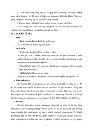 32
 Thăm khám vùng hông lưng có thể gây đau hay không. Khi thận chướng
nước nặng, lâu ngày có thể nhìn, sờ hoặc cảm nhận được khi thăm khám. Phản ứng
gồng cứng hoặc phản ứng dội khi có nhiễm trùng cấp tính.
 Chướng bụng và liệt ruột trong trường hợp có cơn đau bão Thận.
 Nói chung, qua khám lâm sàng không thể kết luận chính xác bệnh nhân có
sỏi hay không mà phải dựa vào cận lâm sàng để xác định.
B. CẬN LÂM SÀNG :
1. Máu :
 Bạch cầu tăng khi có đau hoặc nhiễm trùng.
 Thiếu máu nếu chức năng thận giảm.
2. Nƣớc tiểu :
 Có thể có máu, đạm, tế bào mủ hay vi trùng.
 Nếu pH >7,6 : nhiễm khuẩn loại phân hủy uré (như Protéus) vì thận
không thể tạo nước tiểu kiềm như vậy, sỏi trong trường hợp này thường là loại
Magnésium Ammonium Phosphate.
 Nếu pH luôn luôn là 6,5 : nguyên nhân là toan hoá máu do bệnh ống thận
(Renal tubular acidosis).
 pH luôn luôn thấp dễ tạo sỏi Urate.
 Sự hiện diện nếu có của các tinh thể nói lên thành phần hoá học của sỏi.
3. Sinh hoá máu :
Cần đo nồng độ trong máu của các chất có trong thành phần hoá học của sỏi để
có thể tìm ra nguyên nhân nội khoa sinh sỏi và điều trị tận gốc bệnh sỏi. Chẳng hạn
Calci máu thường tăng trong các bệnh cường tuyến cận giáp, bệnh huỷ xương, các
loại ung thư lan toả như K vú, K phổi, bệnh bạch cầu. Song song, nếu Clor >102mEq/l
sẽ nghĩ tới nguyên nhân cường tuyến cận giáp và dưới 102mEq/l là do các bệnh khác.
4. Siêu âm :
Chỉ giúp thăm dò và hướng chẩn đoán, không thể xác định, có thể thấy hình
ảnh cảnâm với bóng lưng, trường hợp sỏi gây bế tắc có thể thấy hình ảnh chướng
nước hệ đài bể thận và niệu quản tuỳ theo vị trí sỏi. Hình ảnh chướng nước độ I, II với
kích thước thận lớn hơn bình thường , phân biệt tuỷ vỏ tốt, rõ, cho biết tiên lượng tốt,
chức năng thận sẽ phục hồi (nếu nước tiểu không bị nhiễm trùng) sau khi giải phóng
 