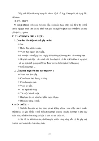 34
Giúp phát hiện sỏi trong bọng đái và các bệnh kết hợp ở bọng đái, cổ bọng đái,
niệu đạo.
8. CT - MSCT
9. Bệnh nhân : có tiền sử tiểu sỏi, nếu có sỏi cần được phân chất để từ đó có thể
tìm ra nguyên nhân sinh sỏi và phân biệt giữa sỏi nguyên phát (sỏi cơ thể) và sỏi thứ
phát (sỏi cơ quan).
V. CHẨN ĐOÁN PHÂN BIỆT :
1. Cơn đau bão thận có thể gây ra do:
 Sỏi.
 Bướu thận với tiểu máu.
 Viêm thận ngược chiều cấp.
 Lao thận : có thể gây đau và gây biến chứng sỏi trong 10% các trường hợp.
 Hoại tử nhú thận : các mảnh nhú thận hoại tử có thể bị Calci hoá ở ngoại vi
và tạo hình ảnh giống sỏi Urate được bọc vỏ Calci thấy trên X quang.
 Nhồi máu thận ...
2. Cần phân biệt cơn đau bão thận với :
 Viêm ruột thừa cấp.
 Cơn đau do loét dạ dày tá tràng.
 Cơn đau quặn mật.
 Viêm tuỵ cấp.
 Thai ngoài tử cung.
 Tắc ruột, bán tắc ruột.
 Đau lưng do cột sống hay phần mềm ở lưng.
 Bệnh đại tràng co thắt.
V. BIẾN CHỨNG :
 Sự hiện diện của sỏi làm giảm sức đề kháng với sự xâm nhập của vi khuẩn
nhất là khi sỏi gây bế tắc có thể biến chứng thận hoá mủ với chủ mô thận bị phá huỷ
hoàn toàn, mất hết chức năng chỉ còn là một túi mủ chứa sỏi.
 Sỏi bế tắc khi tiến triển, dù không bị nhiễm trùng cũng vẫn có thể gây huỷ
hoại và mất hoàn toàn chức năng thận.
 