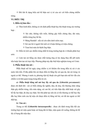 35
 Đôi khi K dạng biểu mô bể thận nơi vị trí của sỏi với biến chứng nhiễm
trùng.
VI. ĐIỀU TRỊ
1. Điều trị bảo tồn :
a/- Theo kinh điển, không có chỉ định phẫu thuật hay thủ thuật trong các trường
hợp :
 Sỏi nhỏ, không tiến triển, không gây biến chứng đau, đái máu,
nhiễm trùng hay bế tắc.
 Mảng Randall : nếu nó còn nằm dưới niêm mạc.
 Sỏi san hô ở người lớn tuổi có ít hoặc không có triệu chứng.
 Toan hoá máu do bệnh ống thận.
b/- Điều trị tích cực nhiễm trùng nhất là trong trường hợp do vi khuẩn phân huỷ
urée.
c/- Làm tan sỏi bằng các dược chất tương ứng có tác dụng thay đổi pH nước
tiểu hoặc làm tan sỏi trực tiếp. Phương pháp này đặc biệt hiệu nghiệm trong sỏi Urate.
2. Phẫu thuật tán sỏi :
Phẫu thuật mổ hở ngày càng chiếm vị trí khiêm tốn trong điều trị sỏi ở các
nước tiên tiến. Ở đây phần lớn sỏi được điều trị bằng lấy sỏi qua da, tán sỏi trong và
ngoài cơ thể. Nhưng ở nước ta, phương tiện kỹ thuật còn giới hạn nên mổ hở vẫn còn
chiếm vị trí khá quan trọng trong điều trị sỏi.
a/- Phẫu thuật bằng mổ mở hay lấy sỏi qua da (Lithotritie percutannée)
được chỉ định khi : sỏi có biến chứng tắc nghẽn, đau, đe doạ, tổn thương chức năng
thận gây nhiễm trùng, tiểu máu nặng, sỏi san hô, sỏi trên thận độc nhất hoặc sỏi gây
bế tắc hai thận, đe doạ suy thận. Sỏi thứ phát tạo nên do có tổn thương cơ thể học thụ
đắc hay bẩm sinh của hệ niệu chỉ được điều trị bằng mổ hở, sỏi đã tán ngoài cơ thể
thất bại.
b/- Tán sỏi :
Trong cơ thể (Lithotritie intracorporelle) : được chỉ định trong hầu hết các
trường hợp sỏi niệu quản hoặc sỏi bọng đái từ thận, niệu quản rớt xuống, không do bế
tắc cổ bọng đái niệu đạo.
 