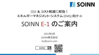 CO2 ＆ コスト削減に即効！
エネルギーマネジメント・システム (EMS) 向け AI
SOINN E-1 のご案内
1
2021年8月
SOINN株式会社
biz@soinn.com
SOINN
 