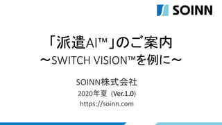 「派遣AI™」のご案内
～SWITCH VISION™を例に～
SOINN株式会社
2020年夏 (Ver.1.0)
https://soinn.com
 