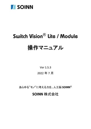 Switch VisionⓇ
Lite / Module
操作マニュアル
Ver 1.5.3
2022 年 7 月
あらゆる”モノ”に考える力を。人工脳 SOINNⓇ
SOINN 株式会社
 