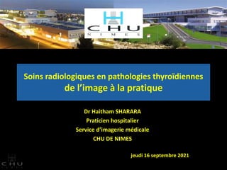 Soins radiologiques en pathologies thyroïdiennes
de l’image à la pratique
Dr Haitham SHARARA
Praticien hospitalier
Service d’imagerie médicale
CHU DE NIMES
jeudi 16 septembre 2021
 