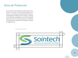 Zona de Protección
 Con la estructura y (x) ya deﬁnidas, se deﬁne el área de pro-
 tección, la cual será una zona especial alrededor de la
 marca en la cual ningún otro elemento puede incursionar, y
 será despejado para dejar que la marca respire y se distinga
 de los elementos acompañantes. Es de vital importancia
 este punto, ya que si el área de protección es invadida, la
 marca puede verse contamina por el ruido graﬁco, o se dañe
 su equilibrio propio.




                        Articulación Horizontal

                                                                 3x

                                                                      2.5x




                 2.5x

                           3x



                                                                             9
 