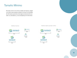 Tamaño Mínimo
 El tamaño mínimo es la mínima medida real impresa y digital
 a la cual la marca puede ser leída sin incursor en la perdida
 de información; para ello se dan algunas variaciones de acu-
 erdo a su articulación, y si es acompaña por el nivel emisor.




            Medida Impresa                                       Medida digital (pantalla 100%)




                                               2cm                                                  2cm

                  5cm                                                     5cm


                                            1.2cm                                                 1.2cm




            3cm                                                     3cm




                                                                                                          11
 