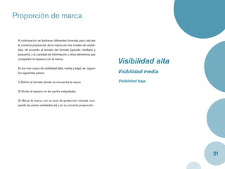 Proporción de marca

 A continuación se ilustraran diferentes formulas para calcular
 la correcta proporción de la marca en tres niveles de visibili-
 dad, de acuerdo al tamaño del formato (grande, mediano y
 pequeño), y la cantidad de información u otros elementos que
 comparten el espacio con la marca.
                                                                    Visibilidad alta
 En los tres casos de visibilidad (alta, media y baja), se siguen
 los siguientes pasos:                                              Visibilidad media
 1) Deﬁnir el formato donde se encuentra la marca                   Visibilidad baja

 2) Dividir el espacio en las partes estipuladas


 3) Ubicar la marca, con su área de protección incluida, ocu-
 pando las partes señaladas (n) y en su correcta proporción.




                                                                                        21
 